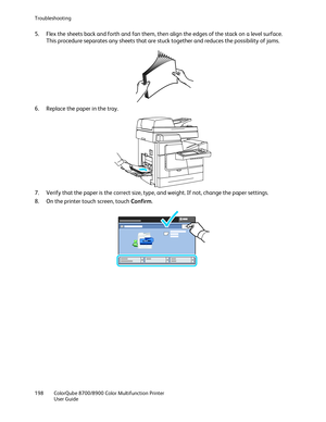 Page 198Troubleshooting 
198  ColorQube 8700/8900  Color Multifunction Printer  
  User Guide  
 
5.   Flex the sheets back and forth and fan them, then align the edges of the stack on a level surface. 
This procedure separates any sheets that are stuck together and reduces the possibility of jams.  
 
6.   Replace the paper in the tray.  
 
7.   Verify that the paper is the correct size, type, and weight. If not, change the paper settings.  
8.   On the printer touch screen, touch Confirm . 
  