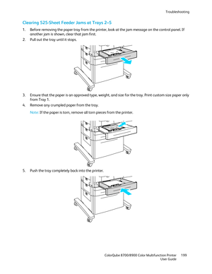 Page 199Troubleshooting 
  ColorQube 8700/8900 Color Multifunction Printer  199 
  User Guide 
 
Clearing 525-Sheet Feeder Jams at Trays 2 –5 
1.  Before removing the paper tray from the printer, loo k at the jam message on the control panel. If 
another jam is shown, clear that jam first.  
2.   Pull out the tray until it stops.  
 
3.   Ensure that the paper is an approved type, weight, and size for the tray. Print custom size paper only 
from Tray 1.  
4.   Remove  any crumpled paper from the tray.  
 
Note:...