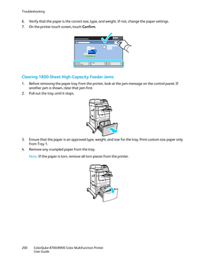 Page 200Troubleshooting 
200  ColorQube 8700/8900  Color Multifunction Printer  
  User Guide  
 
6.   Verify that the paper is the correct size, type, and weight. If not, change the paper settings.  
7.   On the printer touch screen, touch Confirm . 
 
Clearing 1800-Sheet High -Capacity Feeder Jams  
1.  Before removing the paper tray from the printer, look at the jam message on the control panel. If 
another jam is shown, clear that jam  first.  
2.   Pull out the tray until it stops.  
 
3.   Ensure that the...