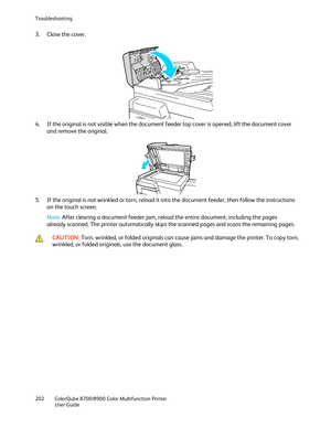 Page 202Troubleshooting 
202  ColorQube 8700/8900  Color Multifunction Printer  
  User Guide  
 
3.   Close the cover.  
 
4.   If the original is not visible when the document feeder top cover is opened, lift the document cover 
and remove the original.  
 
5.   If the original is not wrinkled or torn, reload it into the document feeder, then follow the instructions 
on the touch screen.  
Note:  After clearing a document feeder jam, reload the entire document, including the pages 
already scanned. The printer...