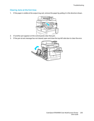 Page 203Troubleshooting 
  ColorQube 8700/8900 Color Multifunction Printer  203 
  User Guide 
 
Clearing Jams at the Exit Area  
1.  If the paper is visible at the output tray exit, remove the paper by pulling it in the direction shown.  
 
2.   If another jam appears on the control panel, clear that jam.  
3.   If the jam at exit message has not cleared, open and close the top left side door to clear the error.  
  