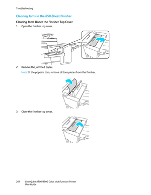 Page 204Troubleshooting 
204  ColorQube 8700/8900  Color Multifunction Printer  
  User Guide  
 
Clearing Jams in the 650-Sheet Finisher  
Clearing Jams Under the Finisher Top Cover  
1.  Open the finisher top cover.  
 
2.   Remove the jammed paper.  
 
Note: If the paper is torn, remove all torn pieces from the finisher.  
 
 
3.   Close the finisher top cover.  
  