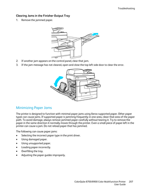 Page 207Troubleshooting 
  ColorQube 8700/8900 Color Multifunction Printer  207 
  User Guide 
 
Clearing Jams in the Finisher Output Tray  
1.  Remove the jammed paper.  
 
2.   If another jam appears on the control panel, clear that jam.  
3.   If the jam message has not cleared, open and close the top left side door to clear the error.  
 
Minimizing Paper Jams  
The printer is designed to function with minimal paper jams using Xerox  supported paper. Other paper 
types can cause jams. If supported paper is...