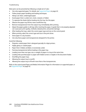 Page 208Troubleshooting 
208  ColorQube 8700/8900  Color Multifunction Printer  
  User Guide  
 
Most jams can be prevented by following a simple set of rules:  
•   Use only supported paper. For details, see Supported Paper  on page  42. 
•   Follow proper paper handling and loading techniques.  
•   Always use clean, undamaged paper.  
•   Avoi d paper that is curled, torn, moist, creased, or folded.  
•   To separate the sheets before loading into the tray, fan the paper.  
•   Observe the paper tray fill...