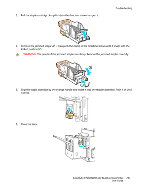 Page 213Troubleshooting 
  ColorQube 8700/8900 Color Multifunction Printer  213 
  User Guide 
 
3.   Pull the staple cartridge clamp  firmly in the direction shown to open it.  
 
4.   Remove the jammed staples (1), then push the clamp in the direction shown until it snaps into the 
locked position (2).  
 
 WARNING: 
The points of the jammed staples are sharp. Remove the jammed staples carefully.   
 
5.   Grip the staple cartridge by the orange handle and insert it into the stapler assembly. Push it in until...