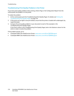 Page 218Troubleshooting 
218  ColorQube 8700/8900  Color Multifunction Printer  
  User Guide  
 
Troubleshooting Print -Quality Problems in the Pr inter 
If you have print- quality problems when printing a Demo Page or the Configuration Report from the 
control panel, the problem is in the printer.  
To isolate the problem:  
1.   At the control panel, print the Troubleshooting Print -Quality Pages. For details, see  Printing the 
Troubleshooting Print Quality Pages  on page 216 . 
2.   If the prints are too...