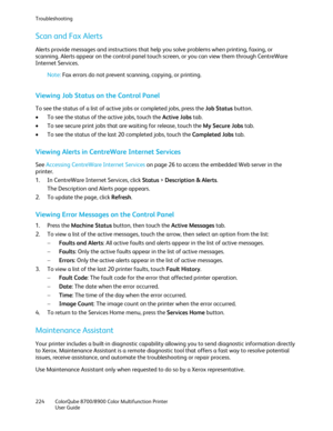 Page 224Troubleshooting 
224  ColorQube 8700/8900  Color Multifunction Printer  
  User Guide 
 
Scan and Fax Alerts  
Alerts provide messages and instructions that help you solve problem s when printing, faxing, or 
scanning. Alerts appear on the control panel touch screen, or you can view them through CentreWare 
Internet Services.  
Note:  Fax errors do not prevent scanning, copying, or printing.  
Viewing Job Status on the Control Panel 
To see the status of a list of active jobs or completed jobs, press the...