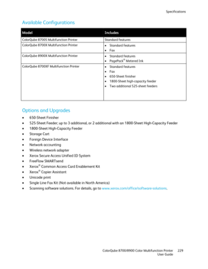 Page 229Specifications 
  ColorQube 8700/8900 Color Multifunction Printer  229 
  User Guide 
 
Available Configurations  
 
Model Includes  
ColorQube 8700S Multifunction Printer  Standard features 
ColorQube 8700X Multifunction Printer  
•  Standard features  
•   Fax  
ColorQube 8900X Multifunction Printer  
•  Standard features  
•   PagePack
® Metered Ink  
ColorQube 8700XF Multifunction Printer  
•  Standard  features 
•   Fax  
•   650-Sheet finisher  
•   1800-Sheet high-capacity feeder  
•   Two...