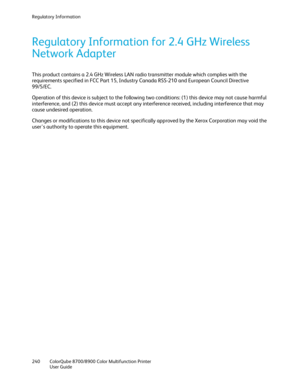 Page 240Regulatory Information 
240  ColorQube 8700/8900  Color Multifunction Printer  
  User Guide  
 
Regulatory Information for 2.4 GHz Wireless 
Network Adapter  
This product contains a 2.4 GHz Wireless LAN radio transmitter module which complies with the 
requirements specified in FCC Part 15, Industry Canada RSS -210 and European Council Directive 
99/5/EC.  
Operation of this device is subject to the following two conditions: (1) this device may not cause harmful 
int erference, and (2) this device must...