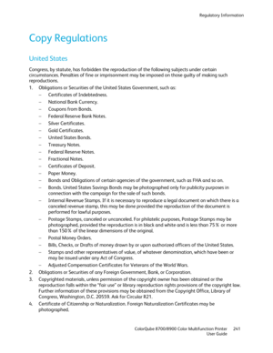 Page 241Regulatory Information 
  ColorQube 8700/8900 Color Multifunction Printer  241 
  User Guide 
 
Copy Regulations  
United States 
Congress, by statute, has forbidden the reproduction of the following subjects under certain 
circumstances. Penalties of fine or imprisonment may be imposed on those guilty of making such 
reproductions.  
1.   Obligations or Securities of the United States Government, such as:  
−   Certificates of Indebtedness.  
−   National Bank Currency.  
−   Coupons from Bonds.  
−...