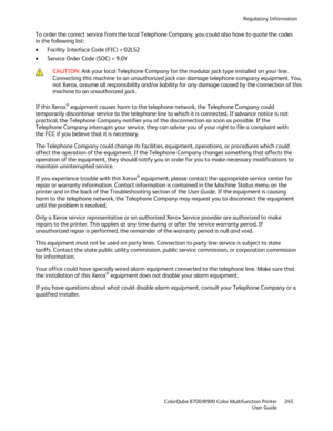 Page 245Regulatory Information 
  ColorQube 8700/8900 Color Multifunction Printer  245 
  User Guide 
 
To order the correct service from the local Telephone Company, you could also have to quote the codes 
in the following list:  
•   Facility Interface Code (FIC) = 02LS2  
•   Service Order Code (SOC) = 9.0Y  
 
 CAUTION: 
Ask your local Telephone Company for the modular jack type installed on your line. 
Connecting this machine to an unauthorized jack can damage telephone company equipment. You, 
not Xerox,...