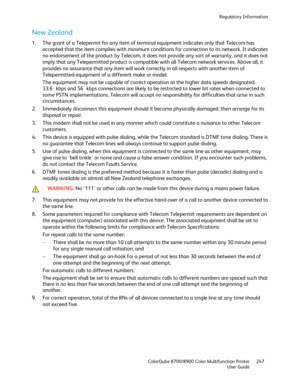 Page 247Regulatory Information 
  ColorQube 8700/8900 Color Multifunction Printer  247 
  User Guide 
 
New Zealand  
1.  The grant of a Telepermit  for any item of terminal equipment indicates only that Telecom has 
accepted that the item complies with minimum conditions for connection to its network. It indicates 
no endorsement of the product by Telecom, it does not provide any sort of warranty, and it does not 
imply that any Telepermitted product is compatible with all Telecom network services. Above all,...