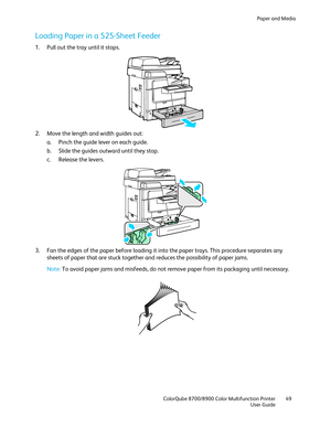 Page 49Paper and Media 
  ColorQube 8700/8900 Color Multifunction Printer  49 
  User Guide 
 
Loading Paper in a 525 -Sheet Feeder  
1.  Pull out the tray until it stops.  
 
2.   Move the length and width guides out:  
a.   Pinch the guide lever on each guide.  
b.   Slide the guides outward until they stop.  
c.   Release the levers.  
 
3.   Fan the edges of the paper before loa ding it into the paper trays. This procedure separates any 
sheets of paper that are stuck together and reduces the possibility of...