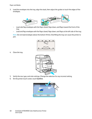 Page 60Paper and Media 
60  ColorQube 8700/8900  Color Multifunction Printer  
  User Guide  
 
3.   Load the envelopes into the tray, align the stack, then adjust the guides to touch the edges of the  
envelopes.  
     
−   Load side flap envelopes with the flaps closed, flaps down, and flaps toward the front of the 
tray.  
−   Load end flap envelope s with the flaps closed, flaps down, and flaps at the left side of the tray.  
Note:  Do not load envelopes above the bottom fill line. Overfilling the tray can...