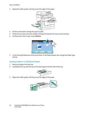 Page 62Paper and Media 
62  ColorQube 8700/8900  Color Multifunction Printer  
  User Guide  
 
3.   Adjust the width guides until they touch the edges of the paper.  
 
4.   On the control panel, change the type to Label.  
5.   Verify the size, type, and color settings. Change the selection for any incorrect setting.  
6.   On the printer touch screen, touch Confirm . 
 
7.   In the Printing Preferences of the print driver, on the Paper/Output tab, change the Paper Type 
setting.  
Loading Labels in a 525...