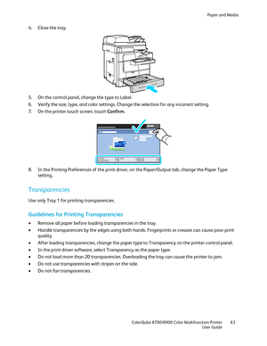 Page 63Paper and Media 
  ColorQube 8700/8900 Color Multifunction Printer  63 
  User Guide 
 
4.   Close the tray.  
 
5.   On the control panel, change the type to Label.  
6.   Verify the size, type, and color settings . Change the selection for any incorrect setting.  
7.   On the printer touch screen, touch Confirm . 
 
8.   In the Printing Preferences of the print driver, on the Paper/Output tab, change the Paper Type 
setting.  
Transparencies  
Use only Tray 1 for printing transparencies.  
Guidelines...