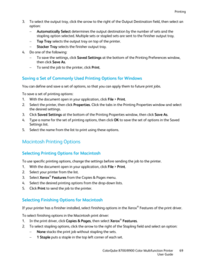 Page 69Printing 
  ColorQube 8700/8900 Color Multifunction Printer  69 
  User Guide 
 
3.   To select the output tray, click the arrow to the right of the Ou tput Destination field, then select an 
option:  
−   Automatically Select  determines the output destination by the number of sets and the 
stapling option selected. Multiple sets or stapled sets are sent to the finisher output tray.  
−   Top Tray  selects the output tr ay on top of the printer.  
−   Stacker Tray  selects the finisher output tray.  
4....
