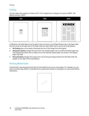 Page 76Printing 
76  ColorQube 8700/8900  Color Multifunction Printer  
  User Guide  
 
Scaling  
You can reduce the image to as little as 25% of its original size or enlarge it as much as 400%. The 
default setting is 100%.  
 
50% 100%  200% 
   
In Windows, the Scale Options are located in the print driver on the Paper/Output tab in the Paper field. 
Click the arrow at the right side of the Paper field and select Other Size to access the Scale Options:  
•   No Scaling  does not increase or decrease the...