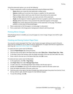 Page 77Printing 
  ColorQube 8700/8900 Color Multifunction Printer  77 
  User Guide 
 
Using the watermark options, you can do the following:  
•   Create a watermark or edit an existing watermark using the Watermark Editor:  
−   Name  allows you to give the new watermark a unique name.  
−   Options  enables  you to use text, time stamps, or graphics for the watermark.  
−   Text  provides a field in which you enter the text to be printed as the watermark.  
−   Font  and  Color  determine the font, size,...