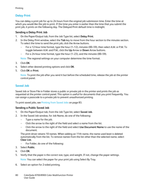 Page 80Printing 
80  ColorQube 8700/8900  Color Multifunction Printer  
  User Guide  
 
Delay Print  
You can delay a print job for up to 24 hours from the original job submission time. Enter the time at 
which you would like the job to print. If the time you enter is earlier than the time that you submit the 
print job, it prints on the following day. The Delayed Print default time is midnight.  
Sending a Delay Print Job 
1.  On the Paper/Output tab, from the Job Type list, select Delay Print . 
2.   In the...