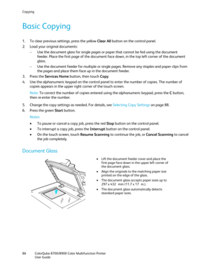 Page 86Copying 
86  ColorQube 8700/8900  Color Multifunction Printer  
  User Guide  
 
Basic Copying  
1.  To clear previous settings, press the yellow Clear All  button on the control panel. 
2.   Load your original documents:  
−   Use the document glass for single pages or paper that cannot be fed using the document 
feeder. Place the first page of the document face down, in the top left corner of the document 
glass.  
−   Use the document feeder for multiple or single pages. Remove any staples and paper...