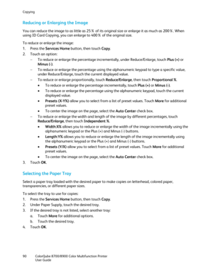 Page 90Copying 
90  ColorQube 8700/8900  Color Multifunction Printer  
  User Guide  
 
Reducing or Enlarging the Image  
You can reduce the image to as little as 25% of its original size or enlarge it as much as 200%. When 
using ID Card Copying, you can enlarge to 400% of the original size.  
To reduce or enlarge the image:  
1.   Press the Services Home  button, then touch Copy. 
2.   Touch an option:  
−   To reduce or enlarge the percentage incrementally, under Reduce/Enlarge, touch Plus (+)  or 
Minus (...