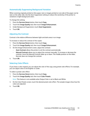 Page 93Copying 
  ColorQube 8700/8900 Color Multifunction Printer  93 
  User Guide 
 
Automatically Suppressing Background Variation  
When scanning originals printed on thin paper, text or images printed on one side of the paper can be 
seen on the other side. Use the Auto Suppression setting to reduce the sensitivity of the printer to 
variations in light background colors. 
To change this setting:  
1.   Press the Services Home  button, then touch Copy. 
2.   Touch the Image Quality  tab, then touch Image...