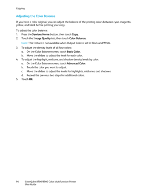 Page 94Copying 
94  ColorQube 8700/8900  Color Multifunction Printer  
  User Guide  
 
Adjusting the Color Balance  
If you have a color original, you can adjust the balance of the printing colors between cyan, magenta, 
yellow, and black before printing your copy.  
To adjust the color balance:  
1.   Press the Services Home  button, then touch Copy. 
2.   Touch the Image Quality  tab, then touch Color Balance . 
Note:  This feature is not available when Output Color is set to Black and White.  
3.   To...