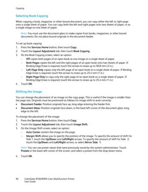 Page 96Copying 
96  ColorQube 8700/8900  Color Multifunction Printer  
  User Guide  
 
Selecting Book Copying  
When copying a book, magazine, or other bound document, you can copy either the left or right page 
onto a single sheet of paper. You can copy both the left and right pages onto two sheets of paper, or as 
a single image on one sheet of paper.  
 
Note: You must use the docume nt glass to make copies from books, magazines, or other bound 
documents. Do not place bound originals in the document...