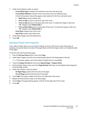 Page 99Copying 
  ColorQube 8700/8900 Color Multifunction Printer  99 
  User Guide 
 
5.   Under Covers Options, select an option:  
−   Front & Back Same  includes front and back covers from the same tray.  
−   Front & Back Different  includes a front and a back cover from different trays.  
From the drop -down menus that appear,  select options for the front and back covers:  
•   Blank Cover  inserts a blank cover.  
•   Print on Side 1  prints on the front side of the cover.  
•   Print on Side 2  prints...