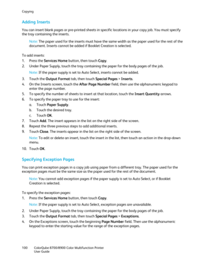 Page 100Copying 
100  ColorQube 8700/8900  Color Multifunction Printer  
  User Guide  
 
Adding Inserts  
You can insert blank pages or pre -printed sheets in specific locations in your copy job. You must specify 
the tray containing the inserts.  
Note:  The paper used for the inserts must have the same width as the paper used for the rest of the 
document. Inserts cannot be added if Booklet Creation is selected.  
To add inserts:  
1.   Press the Services Home  button, then touch Copy. 
2.   Under Paper...