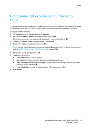 Page 106Copia 
 
 Stampante multifunzione a colori WorkCentre 6015 105 
 Guida per lutente 
 
Limitazione dellaccesso alla funzionalità 
copia 
Le opzioni di Blocco copia proteggono laccesso alla funzione Copia mediante una password da usare 
per qualsiasi attività di copia o per le copie a colori. La copia può essere ugualmente disattivata. 
Per impostare il blocco copia: 
1. Sul pannello comandi premere il pulsante Sistema. 
2. Per selezionare Menu Ammin. premere i pulsanti freccia e OK. 
Se richiesto,...