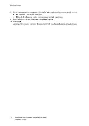 Page 115Scansione in corso 
 
114 Stampante multifunzione a colori WorkCentre 6015 
 Guida per lutente 
 
8. Se viene visualizzato il messaggio di richiesta Unaltra pagina?, selezionare una delle opzioni: 
 No completa il processo di scansione. 
 Sì chiede di collocare la pagina successiva sulla lastra di esposizione. 
9. Selezionare lopzione per continuare o annullare lazione. 
10. Premere OK. 
La stampante esegue la scansione dei documenti nella cartella condivisa sul computer in uso.   