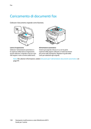 Page 131Fax 
 
130 Stampante multifunzione a colori WorkCentre 6015 
 Guida per lutente 
 
Caricamento di documenti fax 
Collocare il documento originale come illustrato.  
 
 
Lastra di esposizione 
Sollevare lalimentatore automatico o 
la copertura della lastra di esposizione, 
quindi collocare loriginale a faccia in giù 
nell’angolo in alto a sinistra della lastra. 
Alimentatore automatico 
Inserire gli originali a faccia in su con la parte 
superiore della pagina collocata in modo da entrare 
per prima nella...