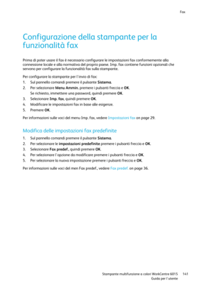 Page 142Fax 
 
 Stampante multifunzione a colori WorkCentre 6015 141 
 Guida per lutente 
 
Configurazione della stampante per la 
funzionalità fax 
Prima di poter usare il fax è necessario configurare le impostazioni fax conformemente alla 
connessione locale e alla normativa del proprio paese. Imp. fax contiene funzioni opzionali che 
servono per configurare la funzionalità fax sulla stampante. 
Per configurare la stampante per linvio di fax: 
1. Sul pannello comandi premere il pulsante Sistema. 
2. Per...