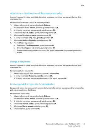 Page 144Fax 
 
 Stampante multifunzione a colori WorkCentre 6015 143 
 Guida per lutente 
 
Attivazione o disattivazione di Ricezione protetta fax 
Quando lopzione Ricezione protetta è abilitata, è necessario immettere una password prima della 
stampa dei fax. 
Per attivare o disattivare il blocco di ricezione protetta: 
1. Sul pannello comandi premere il pulsante Sistema. 
2. Per selezionare Menu Ammin. premere i pulsanti freccia e OK. 
3. Se richiesto, immettere una password, quindi premere OK. 
4. Selezionare...