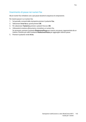 Page 146Fax 
 
 Stampante multifunzione a colori WorkCentre 6015 145 
 Guida per lutente 
 
Inserimento di pause nei numeri fax 
Alcuni numeri fax richiedono una o più pause durante la sequenza di composizione. 
Per inserire pause in un numero fax: 
1. Sul pannello comandi della stampante premere il pulsante Fax. 
2. Selezionare Invia fax a, quindi premere OK. 
3. Per selezionare Tastierina premere i pulsanti freccia e OK. 
4. Utilizzando la tastiera alfanumerica, immettere un numero fax. 
Se necessario, premere...