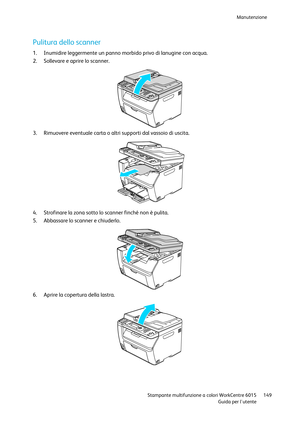 Page 150Manutenzione 
 
 Stampante multifunzione a colori WorkCentre 6015 149 
 Guida per lutente 
 
Pulitura dello scanner 
1. Inumidire leggermente un panno morbido privo di lanugine con acqua. 
2. Sollevare e aprire lo scanner. 
 
3. Rimuovere eventuale carta o altri supporti dal vassoio di uscita. 
 
4. Strofinare la zona sotto lo scanner finché non è pulita. 
5. Abbassare lo scanner e chiuderlo. 
 
6. Aprire la copertura della lastra.  
      
