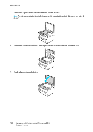Page 151Manutenzione 
 
150 Stampante multifunzione a colori WorkCentre 6015 
 Guida per lutente 
 
7. Strofinare la superficie della lastra finché non è pulita e asciutta.  
Nota: Per ottenere risultati ottimali, eliminare macchie e aloni utilizzando il detergente per vetro di 
Xerox®. 
 
 
8. Strofinare la parte inferiore bianca della copertura della lastra finché non è pulita e asciutta. 
 
9. Chiudere la copertura della lastra. 
  
      