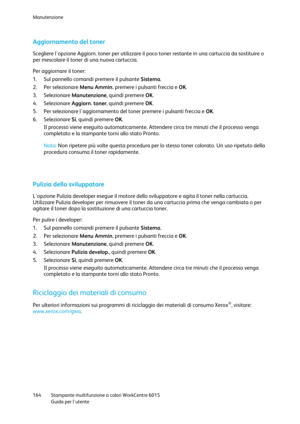 Page 165Manutenzione 
 
164 Stampante multifunzione a colori WorkCentre 6015 
 Guida per lutente 
 
Aggiornamento del toner 
Scegliere lopzione Aggiorn. toner per utilizzare il poco toner restante in una cartuccia da sostituire o 
per mescolare il toner di una nuova cartuccia. 
Per aggiornare il toner: 
1. Sul pannello comandi premere il pulsante Sistema. 
2. Per selezionare Menu Ammin. premere i pulsanti freccia e OK. 
3. Selezionare Manutenzione, quindi premere OK. 
4. Selezionare Aggiorn. toner, quindi...