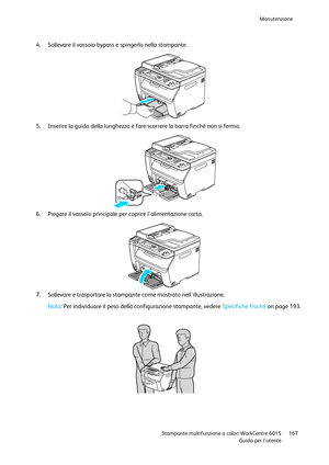 Page 168Manutenzione 
 
 Stampante multifunzione a colori WorkCentre 6015 167 
 Guida per lutente 
 
4. Sollevare il vassoio bypass e spingerlo nella stampante. 
 
5. Inserire la guida della lunghezza e fare scorrere la barra finché non si ferma. 
 
6. Piegare il vassoio principale per coprire lalimentazione carta. 
  
7. Sollevare e trasportare la stampante come mostrato nellillustrazione.  
Nota: Per individuare il peso della configurazione stampante, vedere Specifiche fisiche on page 193. 
 
      