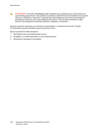 Page 169Manutenzione 
 
168 Stampante multifunzione a colori WorkCentre 6015 
 Guida per lutente 
 
 
 ATTENZIONE: lincorretto reimballaggio della stampante per la spedizione può causare danni non 
coperti dalla garanzia Xerox®, dal contratto di assistenza o dalla formula Total Satisfaction Guarantee 
(Garanzia soddisfatti o rimborsati). Eventuali danni alla stampante causati da una procedura di 
spostamento errata non sono coperti dalla garanzia Xerox®, dal contratto di assistenza o dalla 
formula Total...