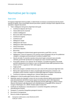 Page 203Informazioni sulle normative 
 
202 Stampante multifunzione a colori WorkCentre 6015 
 Guida per lutente 
 
Normative per la copia 
Stati Uniti 
Il Congresso degli Stati Uniti ha proibito, in determinate circostanze, la riproduzione dei documenti 
riportati di seguito. Sono comminabili sanzioni pecuniarie o penali a chiunque risulti colpevole di aver 
riprodotto i seguenti documenti. 
1. Titoli o obbligazioni del governo degli Stati Uniti quali: 
 Certificati di deposito del Tesoro 
 Valuta delle...