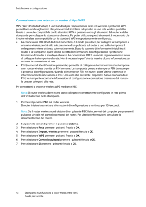 Page 49Installazione e configurazione 
 
48 Stampante multifunzione a colori WorkCentre 6015 
 Guida per lutente 
 
Connessione a una rete con un router di tipo WPS 
WPS (Wi-Fi Protected Setup) è uno standard per limpostazione delle reti wireless. I protocolli WPS 
permettono anche agli utenti alle prime armi di installare i dispositivi in una rete wireless protetta. 
Grazie a un router compatibile con lo standard WPS si possono usare gli strumenti del router e della 
stampante per collegare la stampante alla...