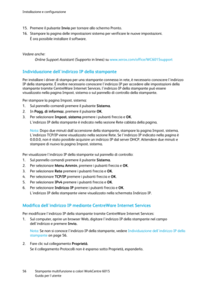 Page 57Installazione e configurazione 
 
56 Stampante multifunzione a colori WorkCentre 6015 
 Guida per lutente 
 
15. Premere il pulsante Invio per tornare allo schermo Pronto. 
16. Stampare la pagina delle impostazioni sistema per verificare le nuove impostazioni. 
È ora possibile installare il software.  
Vedere anche:  
Online Support Assistant (Supporto in linea) su www.xerox.com/office/WC6015support    
Individuazione dellindirizzo IP della stampante 
Per installare i driver di stampa per una stampante...