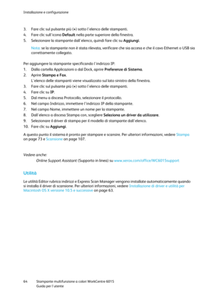 Page 65Installazione e configurazione 
 
64 Stampante multifunzione a colori WorkCentre 6015 
 Guida per lutente 
 
3. Fare clic sul pulsante più (+) sotto lelenco delle stampanti. 
4. Fare clic sullicona Default nella parte superiore della finestra. 
5. Selezionare la stampante dallelenco, quindi fare clic su Aggiungi.  
Nota: se la stampante non è stata rilevata, verificare che sia accesa e che il cavo Ethernet o USB sia 
correttamente collegato. 
 
Per aggiungere la stampante specificando lindirizzo IP: 
1....