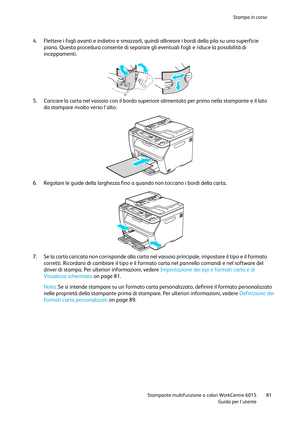 Page 82Stampa in corso 
 
 Stampante multifunzione a colori WorkCentre 6015 81 
 Guida per lutente 
 
4. Flettere i fogli avanti e indietro e smazzarli, quindi allineare i bordi della pila su una superficie 
piana. Questa procedura consente di separare gli eventuali fogli e riduce la possibilità di 
inceppamenti. 
 
5. Caricare la carta nel vassoio con il bordo superiore alimentato per primo nella stampante e il lato 
da stampare rivolto verso lalto. 
 
6. Regolare le guide della larghezza fino a quando non...