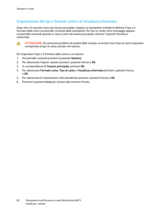 Page 83Stampa in corso 
 
82 Stampante multifunzione a colori WorkCentre 6015 
 Guida per lutente 
 
Impostazione dei tipi e formati carta e di Visualizza schermata 
Dopo che si è caricata carta nel vassoio principale o bypass, la stampante richiede di definire il tipo e il 
formato della carta sul pannello comandi della stampante. Per fare in modo che il messaggio appaia 
sul pannello comandi quando si carica carta nel vassoio principale, attivare lopzione Visualizza 
schermata.  
 ATTENZIONE: Per prevenire...