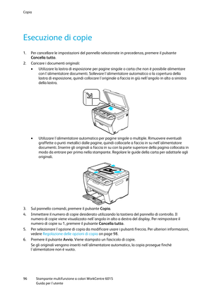 Page 97Copia 
 
96 Stampante multifunzione a colori WorkCentre 6015 
 Guida per lutente 
 
Esecuzione di copie 
1. Per cancellare le impostazioni del pannello selezionate in precedenza, premere il pulsante 
Cancella tutto. 
2. Caricare i documenti originali: 
 Utilizzare la lastra di esposizione per pagine singole o carta che non è possibile alimentare 
con lalimentatore documenti. Sollevare lalimentatore automatico o la copertura della 
lastra di esposizione, quindi collocare l'originale a faccia in giù...
