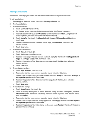 Page 111Copying
WorkCentre 7120 Multifunction Printer
User Guide111
Adding Annotations
Annotations, such as page numbers and the date, can be automatically added to copies.
To add annotations:
1. Touch Copy on the touch screen, then touch the Output Format tab.
2. Touch Annotations.
3. To insert a comment:
a. Touch Comment, then touch On.
b. On the next screen, touch the desired comment in the list of stored comments.
c. To create a comment, touch an  comment, then touch Edit. Using the touch 
screen keyboard,...